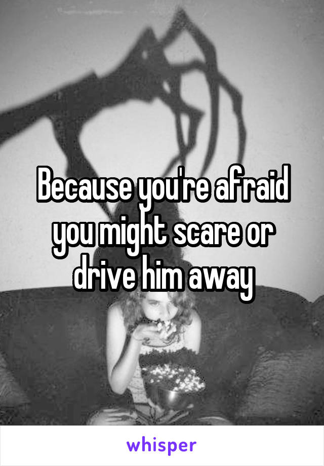 Because you're afraid you might scare or drive him away