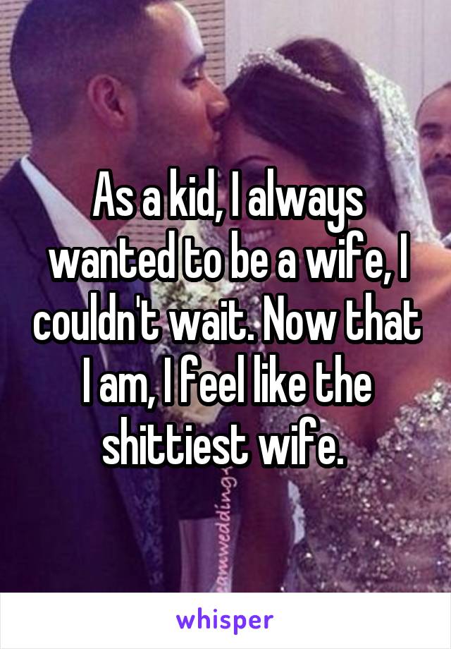 As a kid, I always wanted to be a wife, I couldn't wait. Now that I am, I feel like the shittiest wife. 