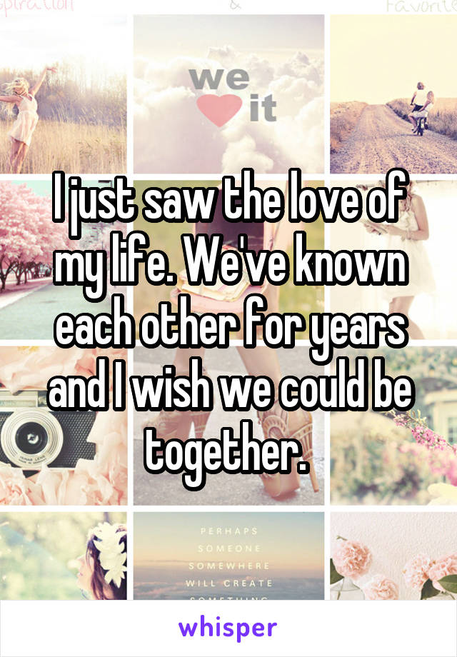 I just saw the love of my life. We've known each other for years and I wish we could be together. 