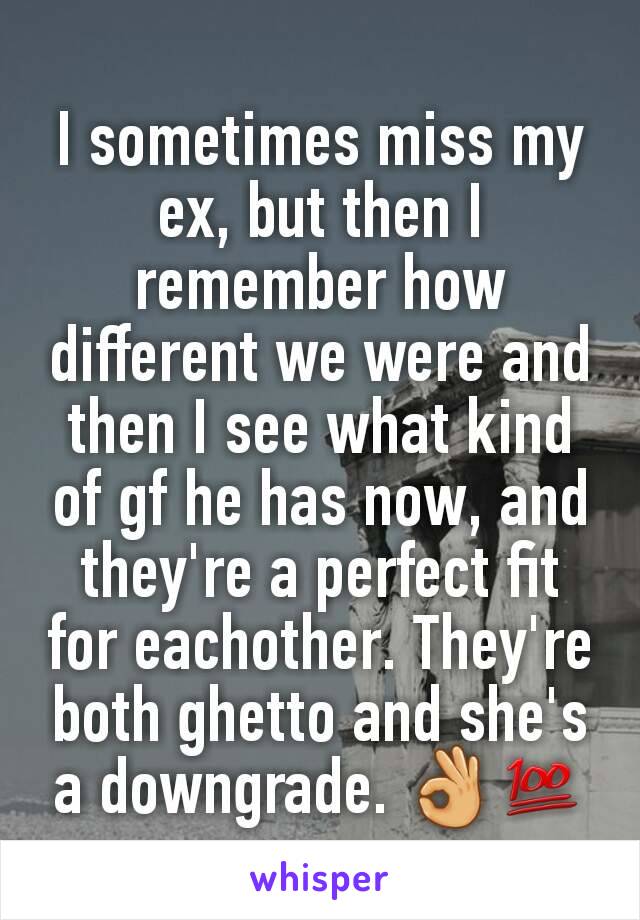 I sometimes miss my ex, but then I remember how different we were and then I see what kind of gf he has now, and they're a perfect fit for eachother. They're both ghetto and she's a downgrade. 👌💯