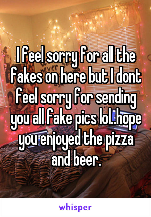 I feel sorry for all the fakes on here but I dont feel sorry for sending you all fake pics lol..hope you enjoyed the pizza and beer.