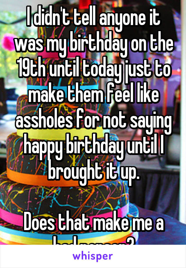 I didn't tell anyone it was my birthday on the 19th until today just to make them feel like assholes for not saying happy birthday until I brought it up.

Does that make me a bad person?