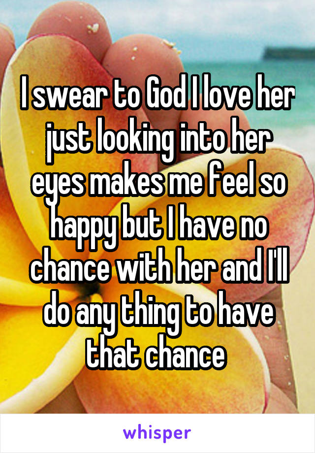 I swear to God I love her just looking into her eyes makes me feel so happy but I have no chance with her and I'll do any thing to have that chance 