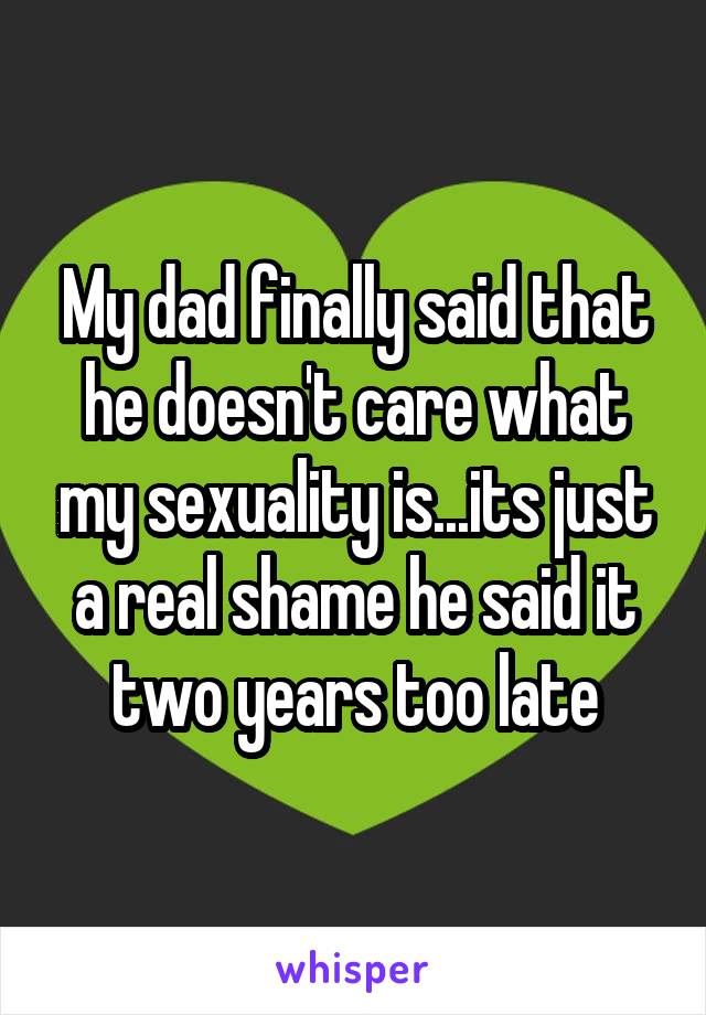 My dad finally said that he doesn't care what my sexuality is...its just a real shame he said it two years too late