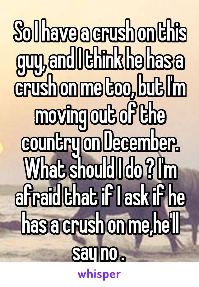 So I have a crush on this guy, and I think he has a crush on me too, but I'm moving out of the country on December. What should I do ? I'm afraid that if I ask if he has a crush on me,he'll say no . 