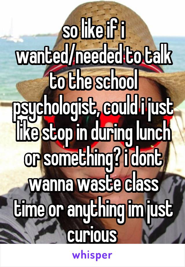 so like if i wanted/needed to talk to the school psychologist, could i just like stop in during lunch or something? i dont wanna waste class time or anything im just curious 