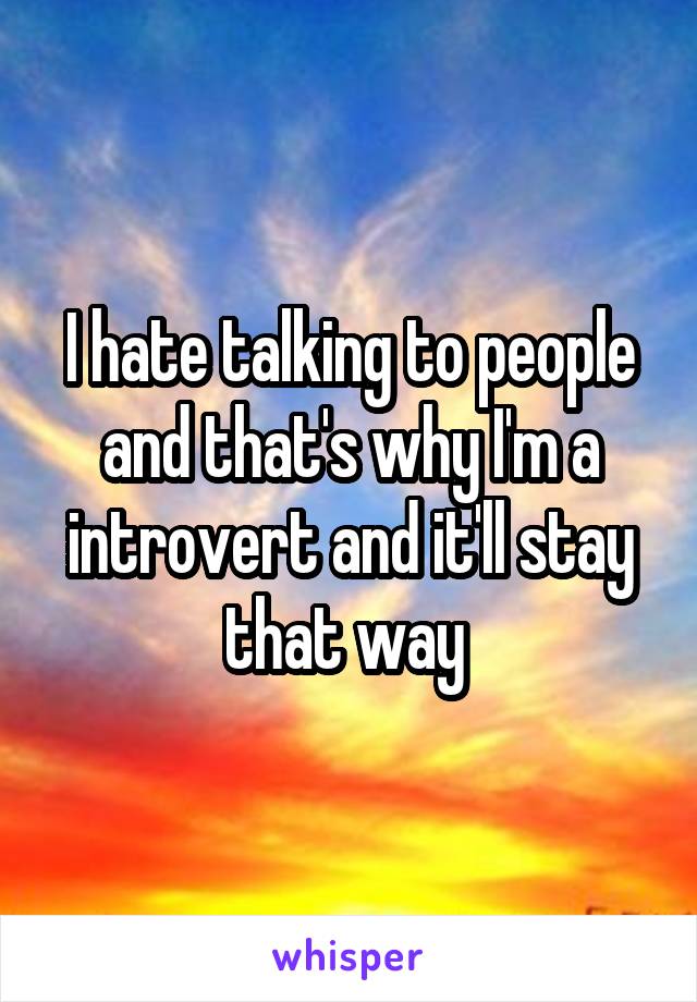 I hate talking to people and that's why I'm a introvert and it'll stay that way 