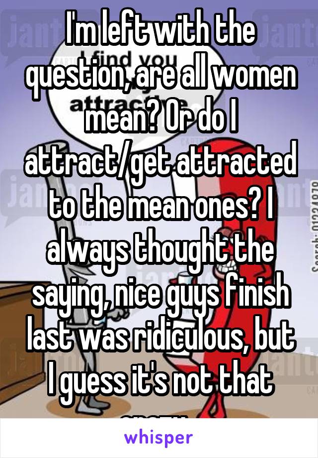 I'm left with the question, are all women mean? Or do I attract/get attracted to the mean ones? I always thought the saying, nice guys finish last was ridiculous, but I guess it's not that crazy...