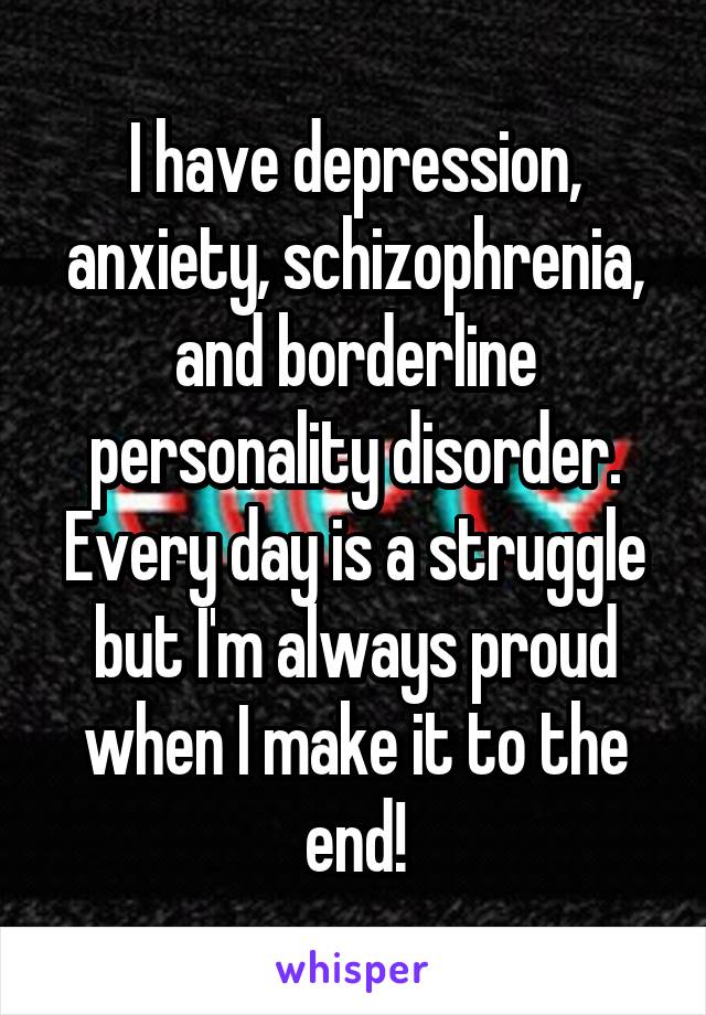 I have depression, anxiety, schizophrenia, and borderline personality disorder. Every day is a struggle but I'm always proud when I make it to the end!