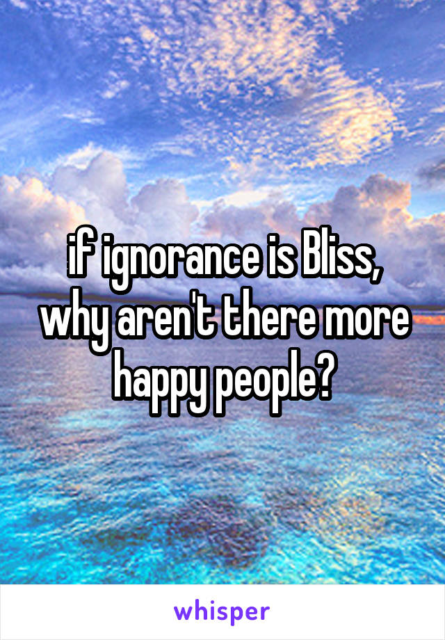 if ignorance is Bliss, why aren't there more happy people?