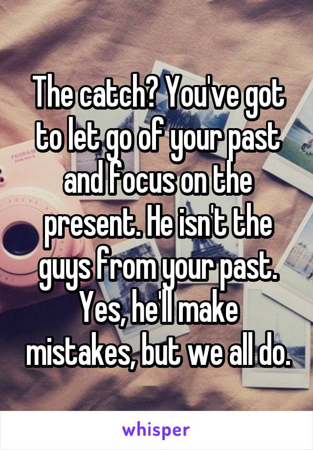 The catch? You've got to let go of your past and focus on the present. He isn't the guys from your past. Yes, he'll make mistakes, but we all do.