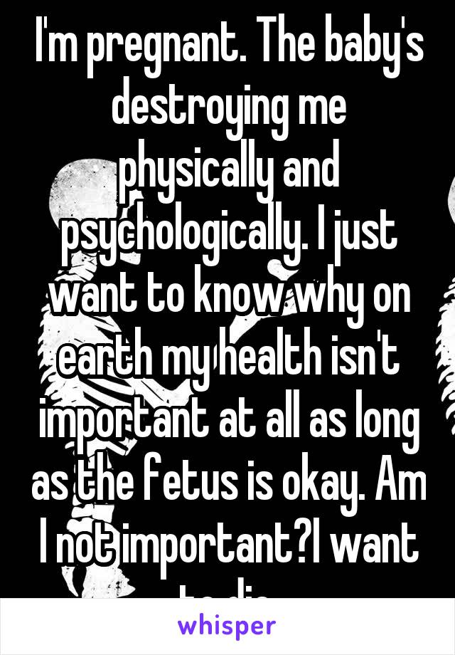 I'm pregnant. The baby's destroying me physically and psychologically. I just want to know why on earth my health isn't important at all as long as the fetus is okay. Am I not important?I want to die.