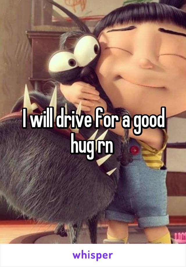 I will drive for a good hug rn 