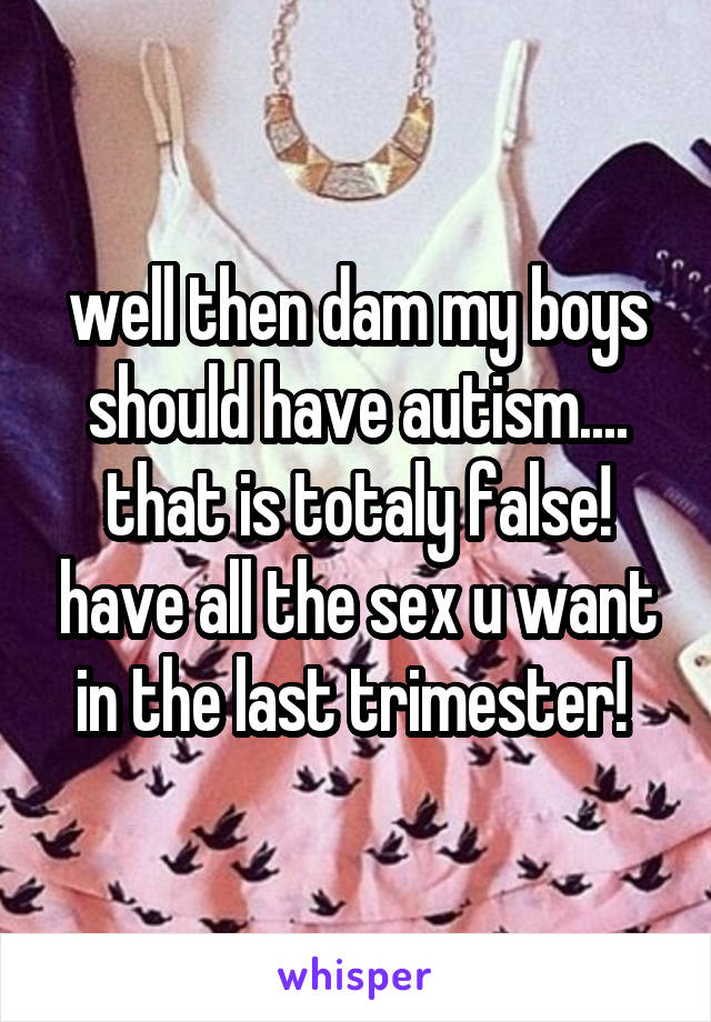 well then dam my boys should have autism.... that is totaly false! have all the sex u want in the last trimester! 