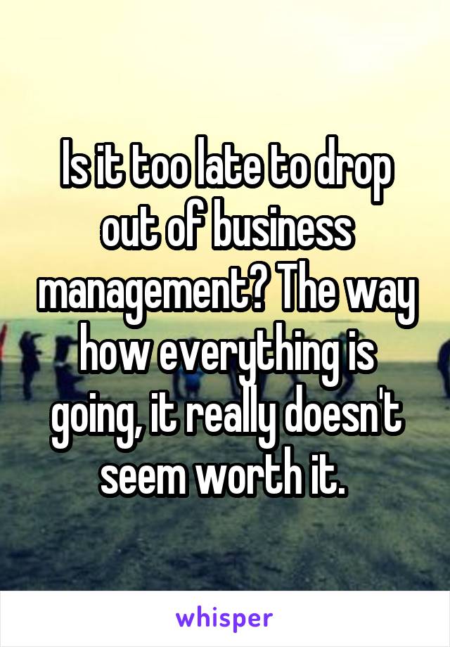 Is it too late to drop out of business management? The way how everything is going, it really doesn't seem worth it. 