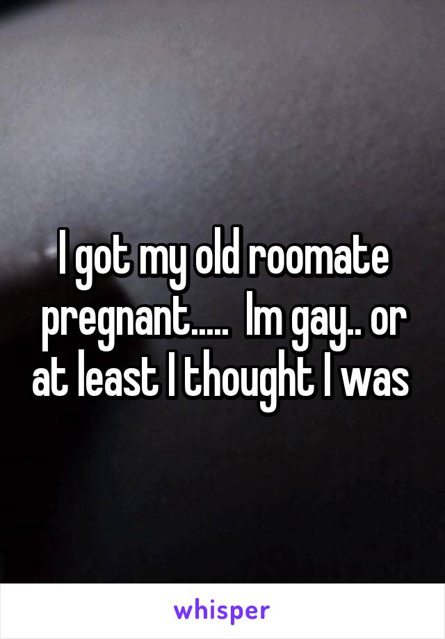 I got my old roomate pregnant.....  Im gay.. or at least I thought I was 