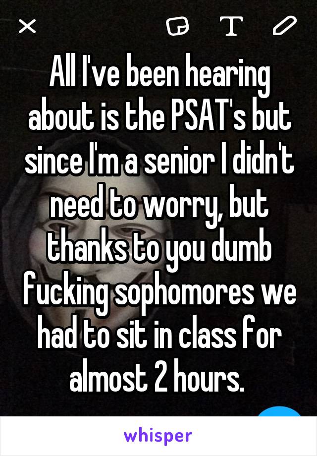 All I've been hearing about is the PSAT's but since I'm a senior I didn't need to worry, but thanks to you dumb fucking sophomores we had to sit in class for almost 2 hours. 