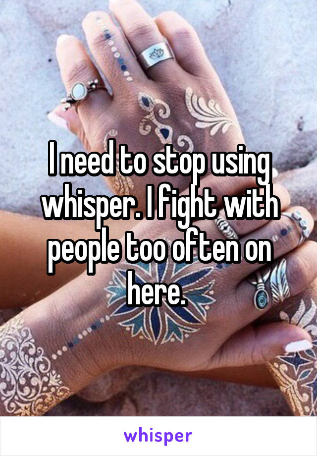 I need to stop using whisper. I fight with people too often on here. 