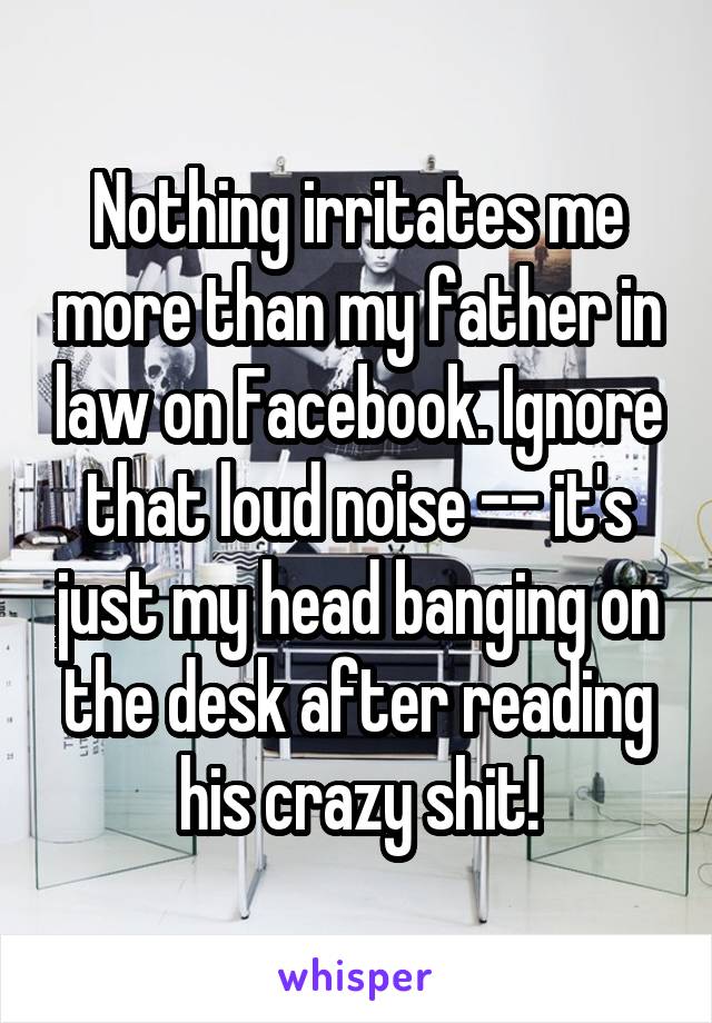 Nothing irritates me more than my father in law on Facebook. Ignore that loud noise -- it's just my head banging on the desk after reading his crazy shit!