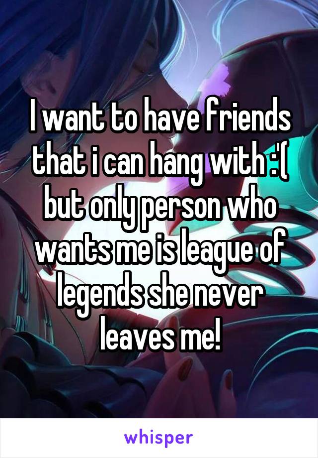 I want to have friends that i can hang with :'( but only person who wants me is league of legends she never leaves me!