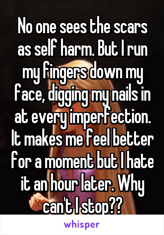 No one sees the scars as self harm. But I run my fingers down my face, digging my nails in at every imperfection. It makes me feel better for a moment but I hate it an hour later. Why can't I stop??