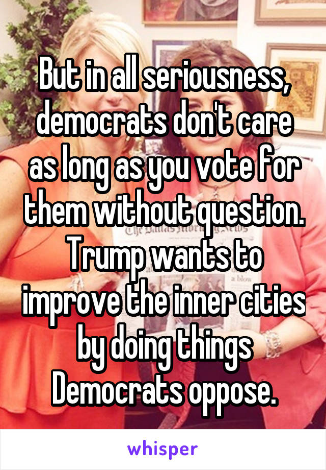 But in all seriousness, democrats don't care as long as you vote for them without question. Trump wants to improve the inner cities by doing things Democrats oppose.