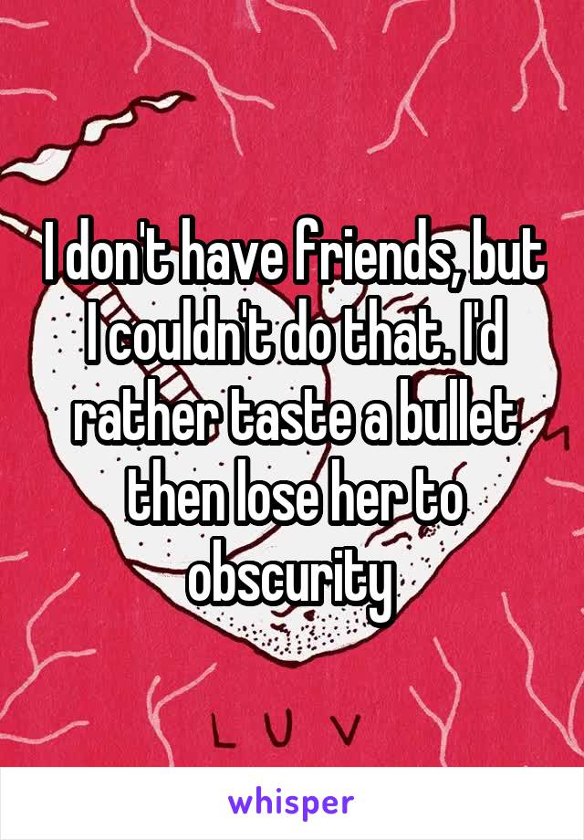 I don't have friends, but I couldn't do that. I'd rather taste a bullet then lose her to obscurity 