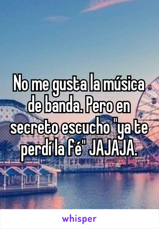 No me gusta la música de banda. Pero en secreto escucho "ya te perdí la fé" JAJAJA.