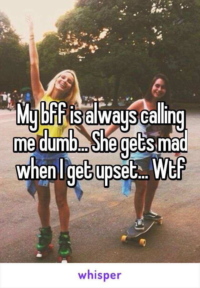 My bff is always calling me dumb... She gets mad when I get upset... Wtf