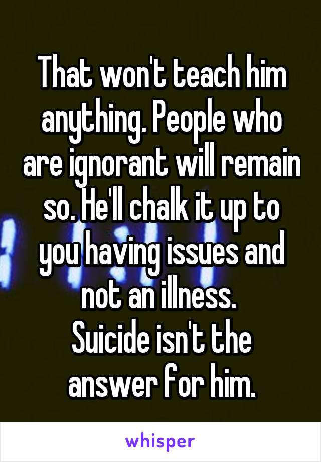 That won't teach him anything. People who are ignorant will remain so. He'll chalk it up to you having issues and not an illness. 
Suicide isn't the answer for him.