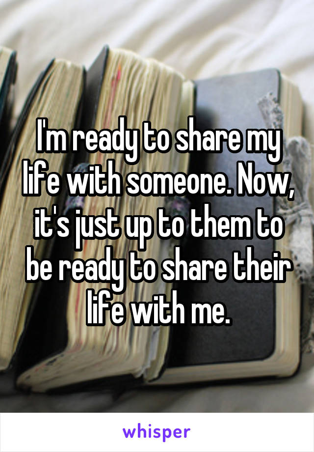 I'm ready to share my life with someone. Now, it's just up to them to be ready to share their life with me.