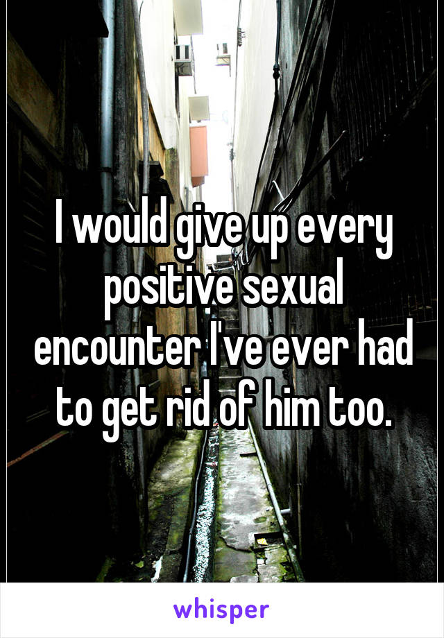 I would give up every positive sexual encounter I've ever had to get rid of him too.