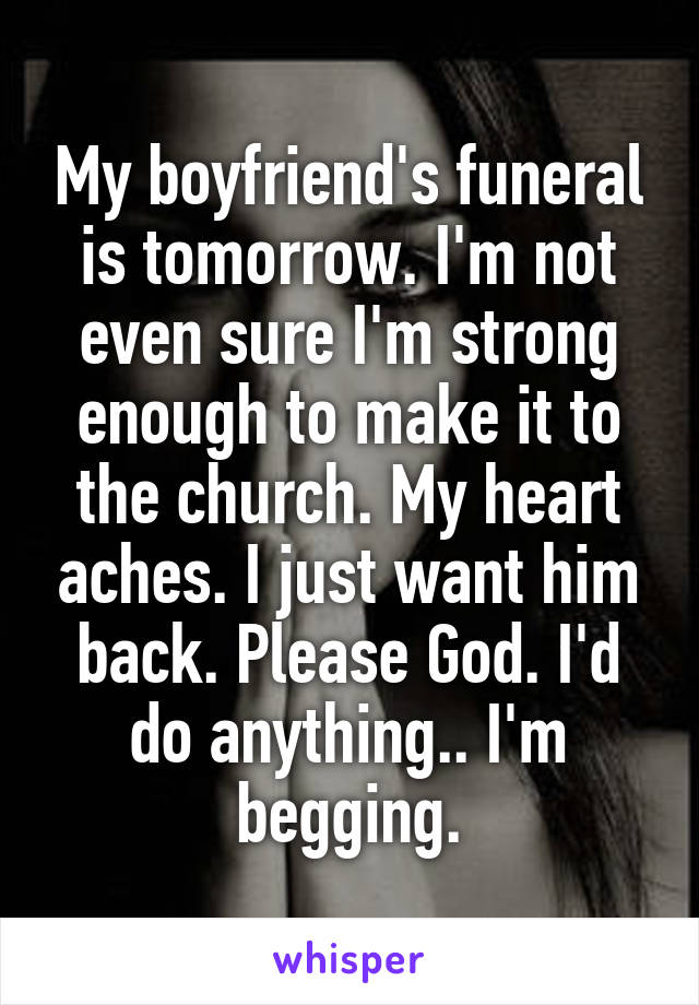 My boyfriend's funeral is tomorrow. I'm not even sure I'm strong enough to make it to the church. My heart aches. I just want him back. Please God. I'd do anything.. I'm begging.