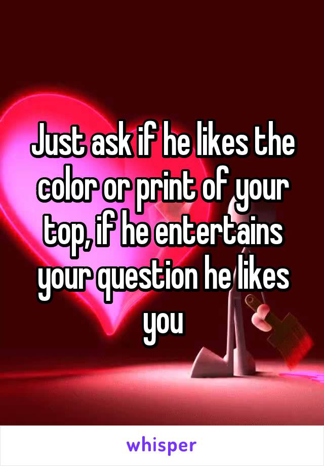 Just ask if he likes the color or print of your top, if he entertains your question he likes you