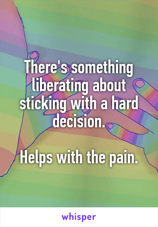 There's something liberating about sticking with a hard decision.

Helps with the pain.