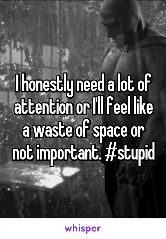 I honestly need a lot of attention or I'll feel like a waste of space or not important. #stupid