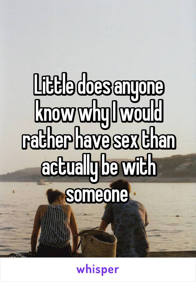 Little does anyone know why I would rather have sex than actually be with someone 