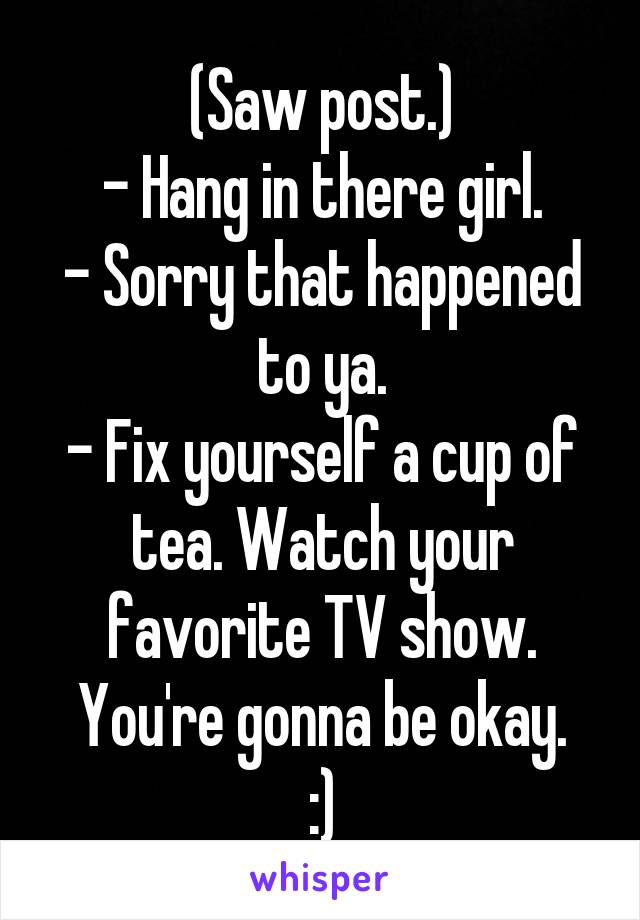 (Saw post.)
- Hang in there girl.
- Sorry that happened to ya.
- Fix yourself a cup of tea. Watch your favorite TV show. You're gonna be okay.
:)
