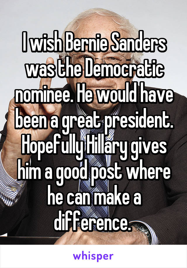 I wish Bernie Sanders was the Democratic nominee. He would have been a great president. Hopefully Hillary gives him a good post where he can make a difference. 