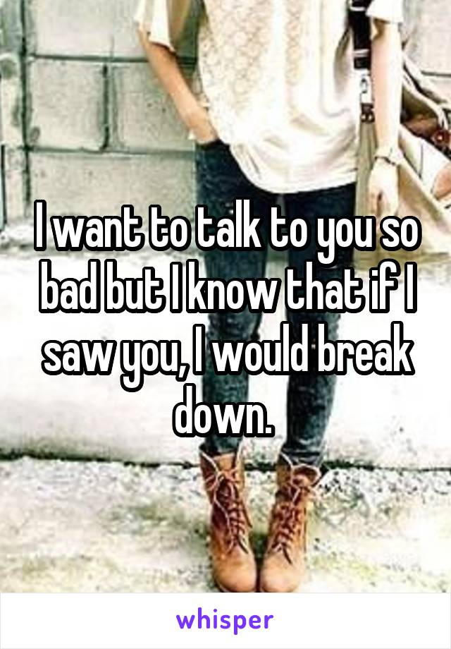 I want to talk to you so bad but I know that if I saw you, I would break down. 