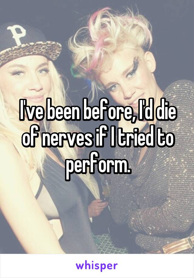 I've been before, I'd die of nerves if I tried to perform.
