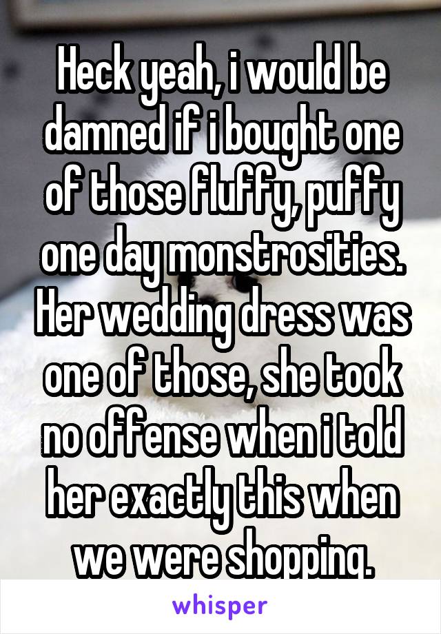 Heck yeah, i would be damned if i bought one of those fluffy, puffy one day monstrosities. Her wedding dress was one of those, she took no offense when i told her exactly this when we were shopping.