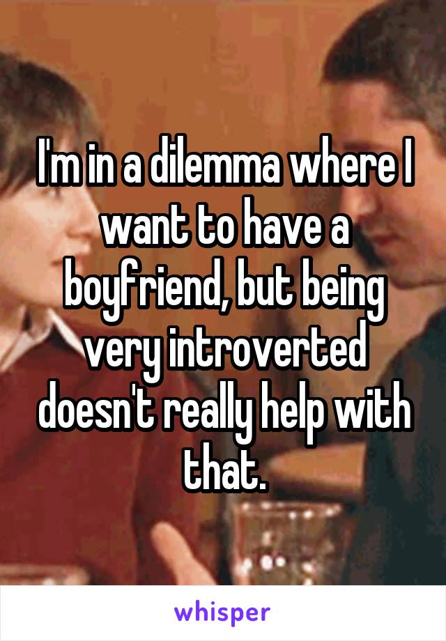 I'm in a dilemma where I want to have a boyfriend, but being very introverted doesn't really help with that.