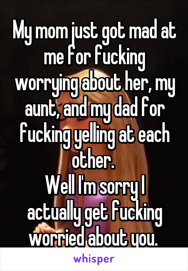 My mom just got mad at me for fucking worrying about her, my aunt, and my dad for fucking yelling at each other. 
Well I'm sorry I actually get fucking worried about you. 