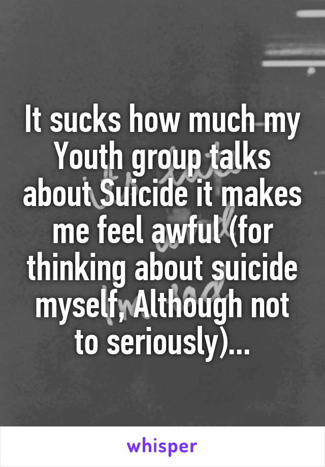 It sucks how much my Youth group talks about Suicide it makes me feel awful (for thinking about suicide myself, Although not to seriously)...