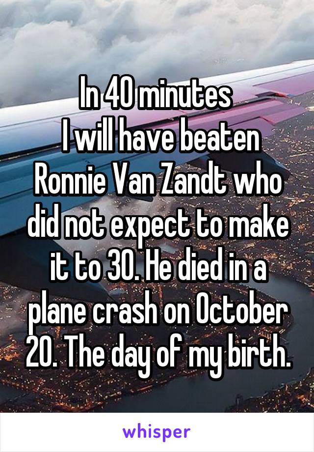 In 40 minutes 
 I will have beaten Ronnie Van Zandt who did not expect to make it to 30. He died in a plane crash on October 20. The day of my birth.