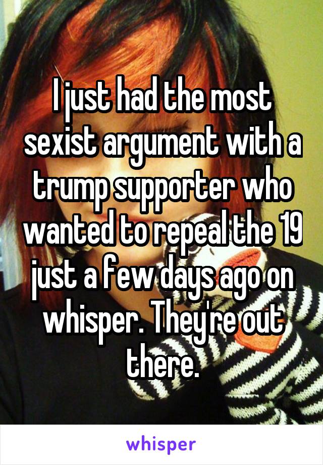 I just had the most sexist argument with a trump supporter who wanted to repeal the 19 just a few days ago on whisper. They're out there.