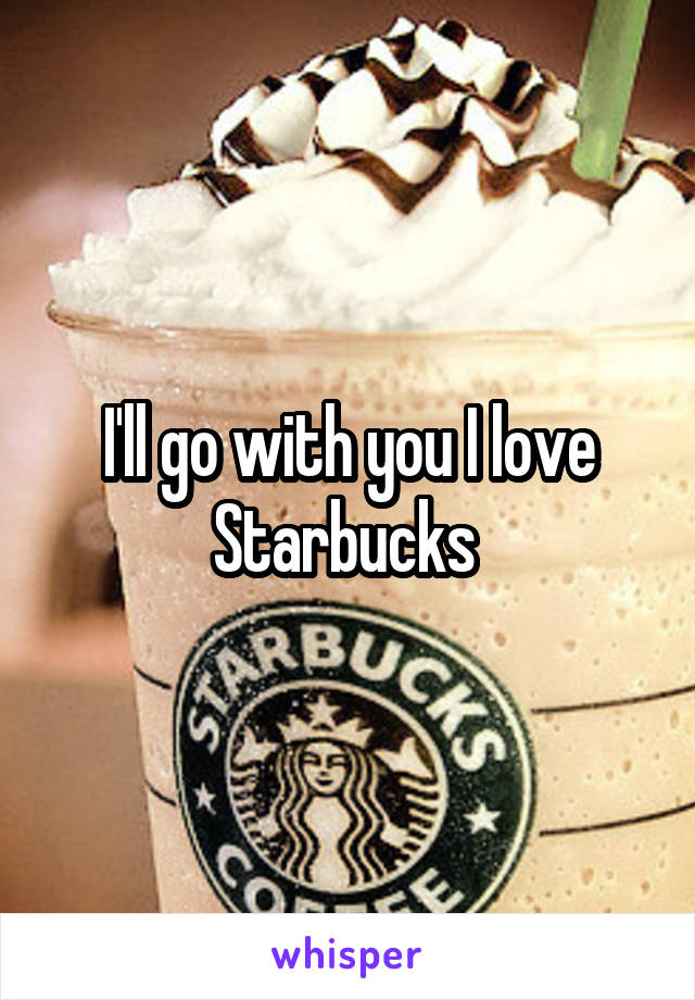 I'll go with you I love Starbucks 