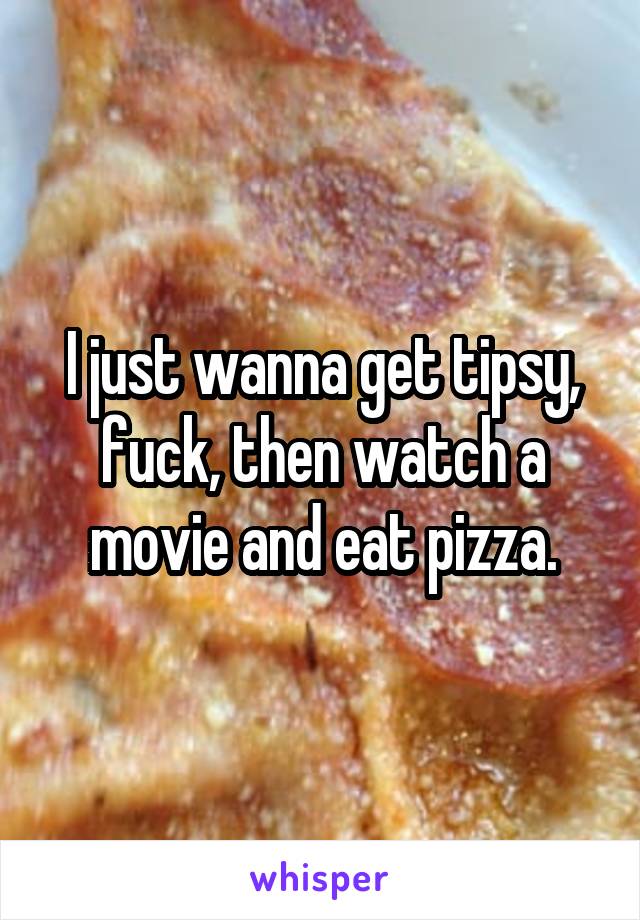 I just wanna get tipsy, fuck, then watch a movie and eat pizza.