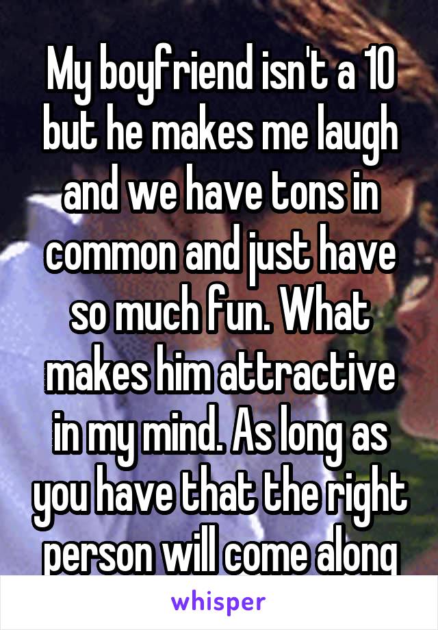 My boyfriend isn't a 10 but he makes me laugh and we have tons in common and just have so much fun. What makes him attractive in my mind. As long as you have that the right person will come along